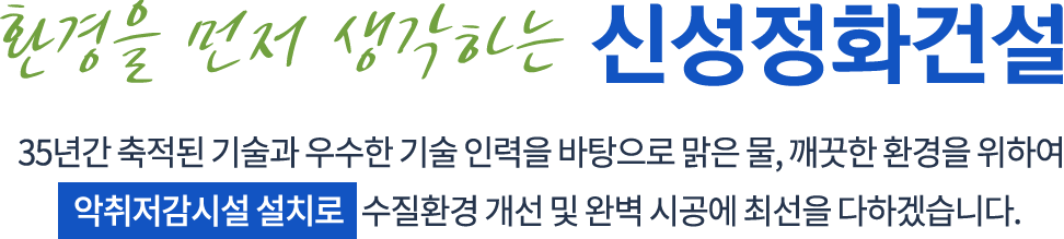 환경을 먼저 생각하는 신성정화건설 - 35년간 축적된 기술과 우수한 기술 인력을 바탕으로 맑은 물, 깨끗한 환경을 위하여 악취저감시설 설치로 수질환경 개선 및 완벽 시공에 최선을 다하겠습니다.